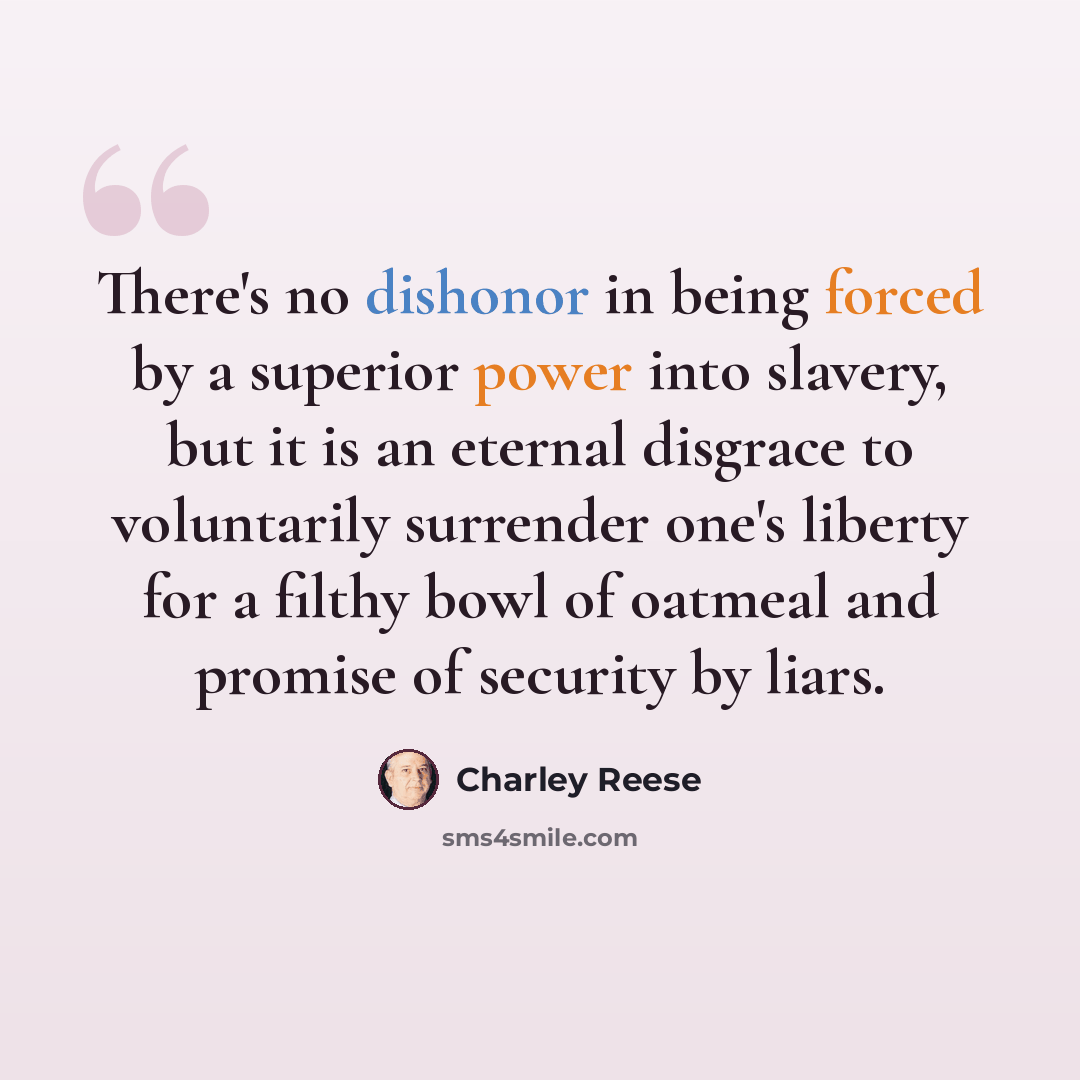 “There's no dishonor in being forced by a superior power into slavery, but it is an eternal disgrace to voluntarily surrender one's liberty for a filthy bowl of oatmeal and promise of security by liars.” quote by Charley Reese