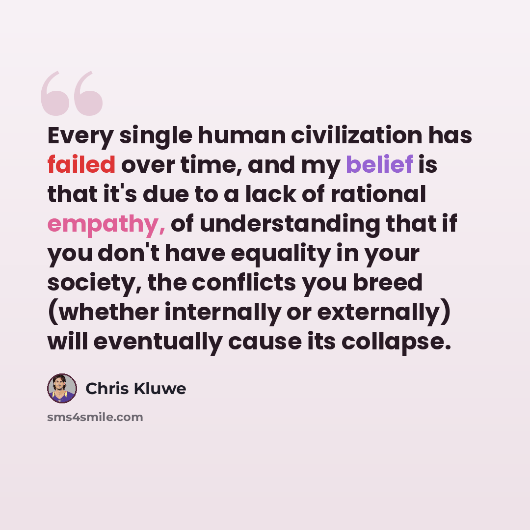 “Every single human civilization has failed over time, and my belief is that it's due to a lack of rational empathy, of understanding that if you don't have equality in your society, the conflicts you breed (whether internally or externally) will eventually cause its collapse.” quote by Chris Kluwe