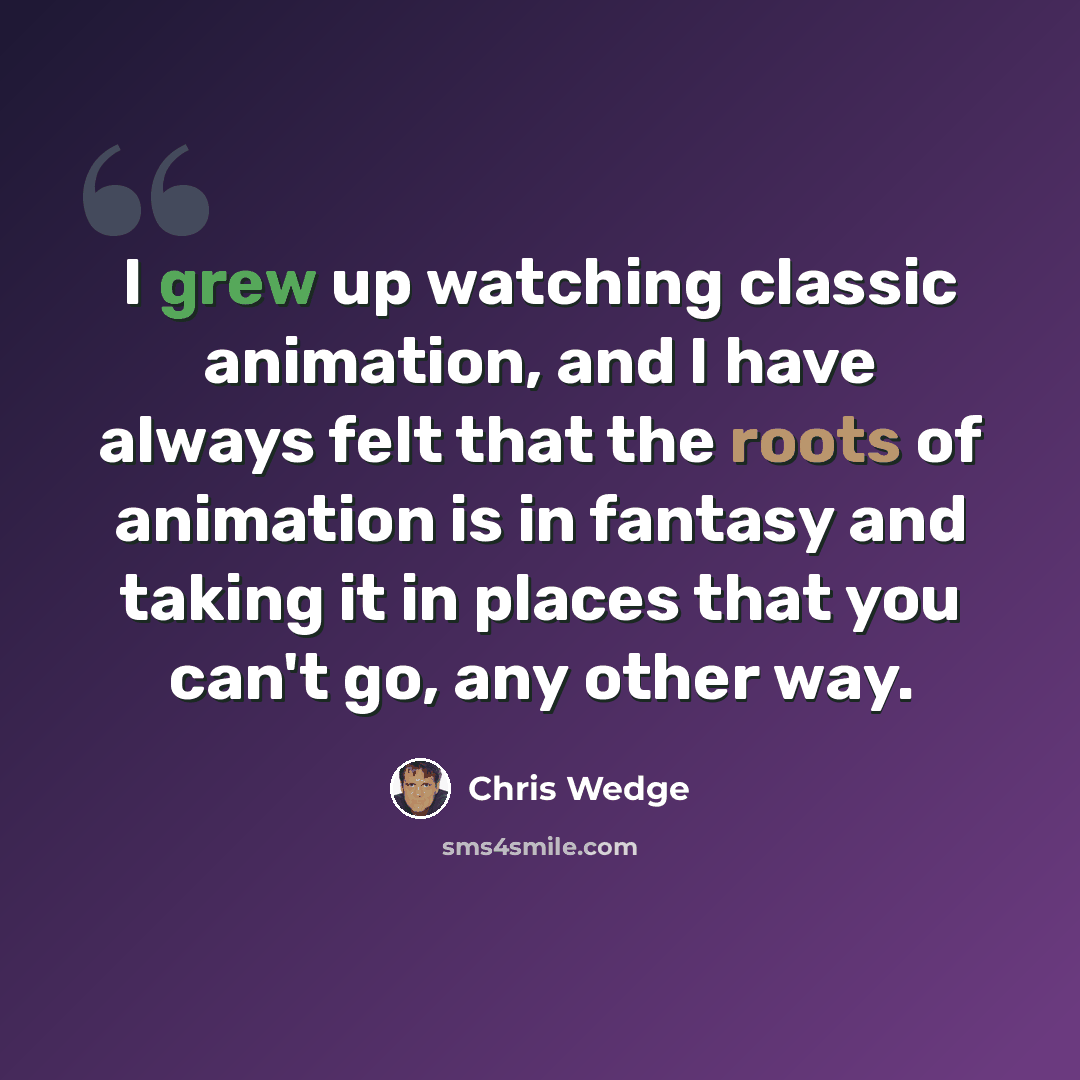“I grew up watching classic animation, and I have always felt that the roots of animation is in fantasy and taking it in places that you can't go, any other way.” quote by Chris Wedge