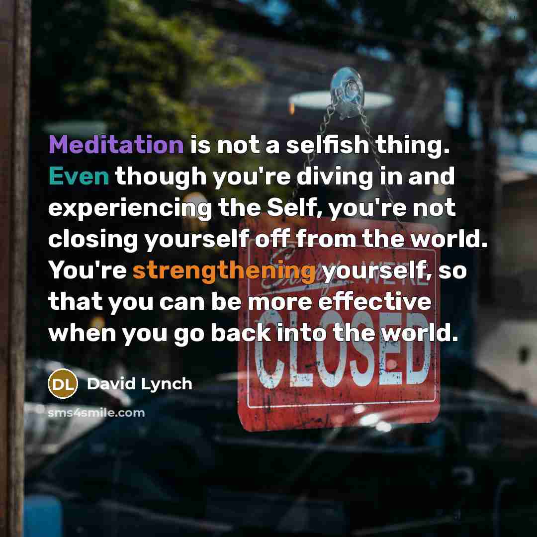 “Meditation is not a selfish thing. Even though you're diving in and experiencing the Self, you're not closing yourself off from the world. You're strengthening yourself, so that you can be more effective when you go back into the world.” quote by David Lynch