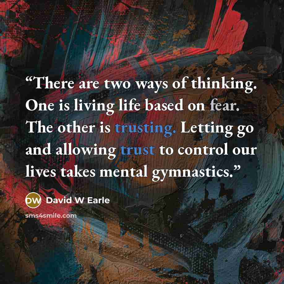 “There are two ways of thinking. One is living life based on fear. The other is trusting. Letting go and allowing trust to control our lives takes mental gymnastics.” quote by David W Earle