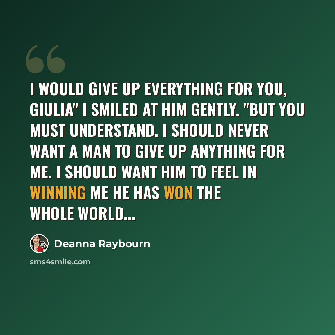 “I would give up everything for you, Giulia" I smiled at him gently. "But you must understand. I should never want a man to give up anything for me. I should want him to feel in winning me he has won the whole world...” quote by Deanna Raybourn