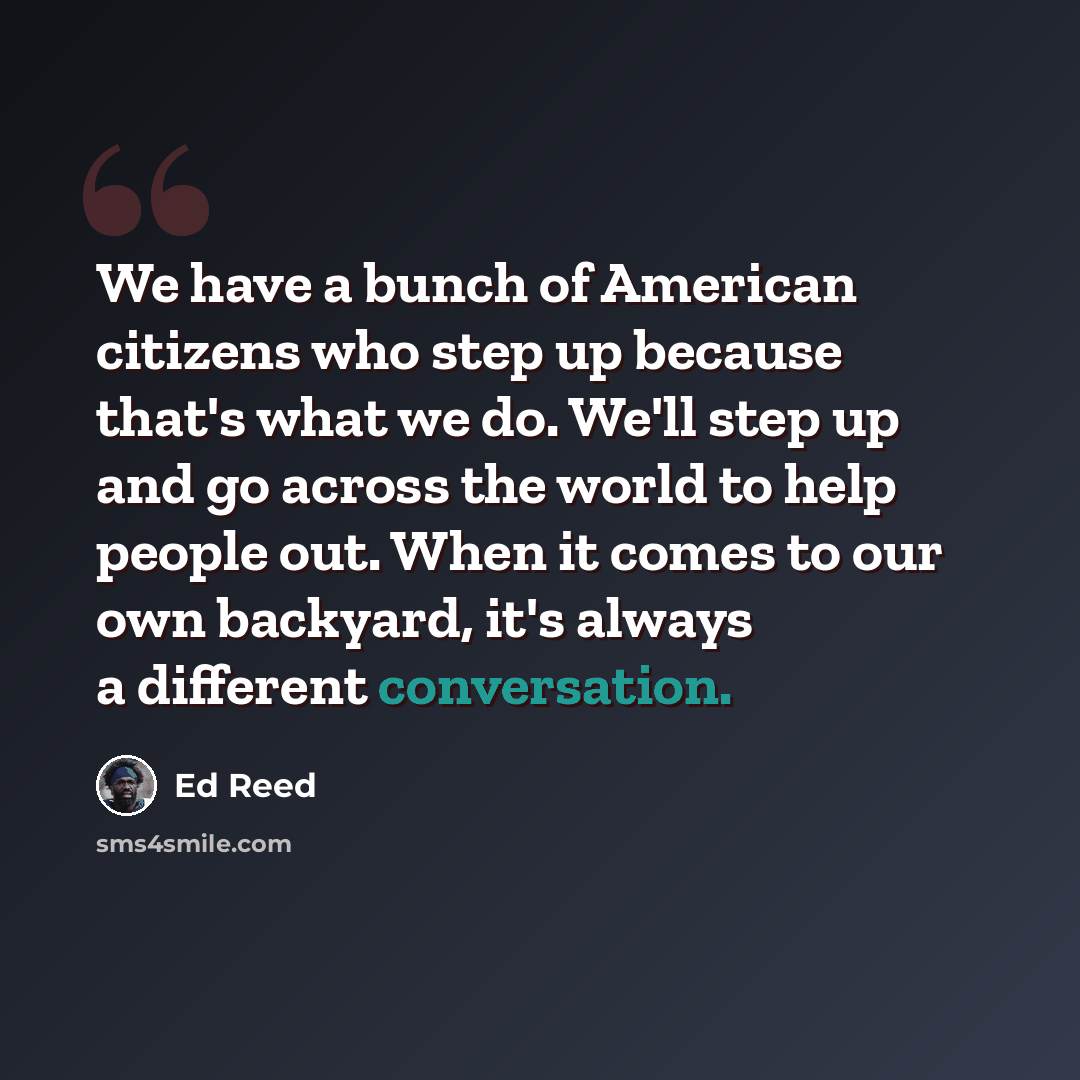 “We have a bunch of American citizens who step up because that's what we do. We'll step up and go across the world to help people out. When it comes to our own backyard, it's always a different conversation.” quote by Ed Reed