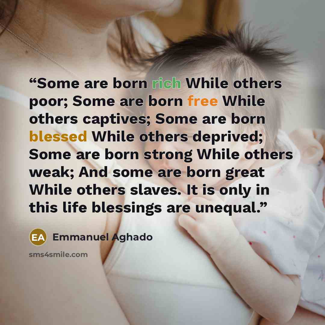“Some are born rich While others poor; Some are born free While others captives; Some are born blessed While others deprived; Some are born strong While others weak; And some are born great While others slaves. It is only in this life blessings are unequal.” quote by Emmanuel Aghado
