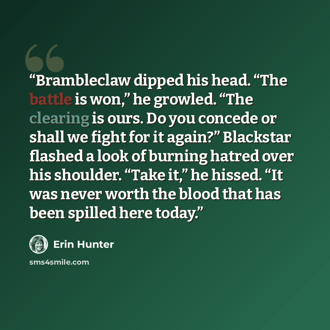 “Brambleclaw dipped his head. “The battle is won,” he growled. “The clearing is ours. Do you concede or shall we fight for it again?” Blackstar flashed a look of burning hatred over his shoulder. “Take it,” he hissed. “It was never worth the blood that has been spilled here today.” quote by Erin Hunter