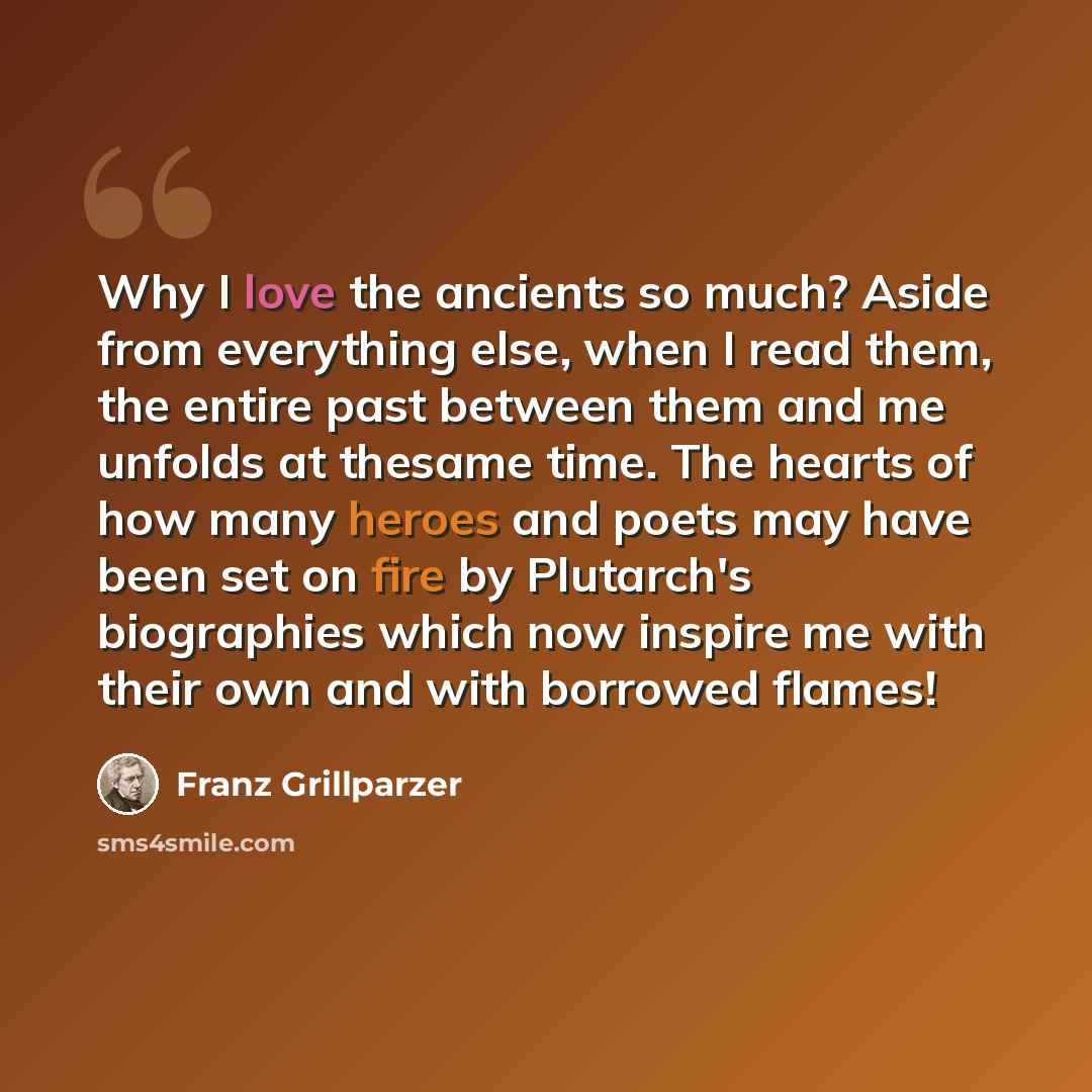 “Why I love the ancients so much? Aside from everything else, when I read them, the entire past between them and me unfolds at thesame time. The hearts of how many heroes and poets may have been set on fire by Plutarch's biographies which now inspire me with their own and with borrowed flames!” quote by Franz Grillparzer