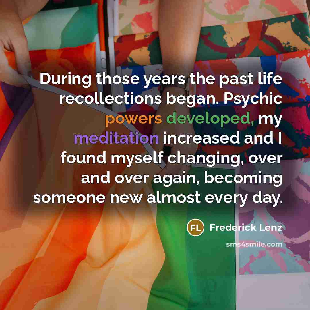 “During those years the past life recollections began. Psychic powers developed, my meditation increased and I found myself changing, over and over again, becoming someone new almost every day.” quote by Frederick Lenz