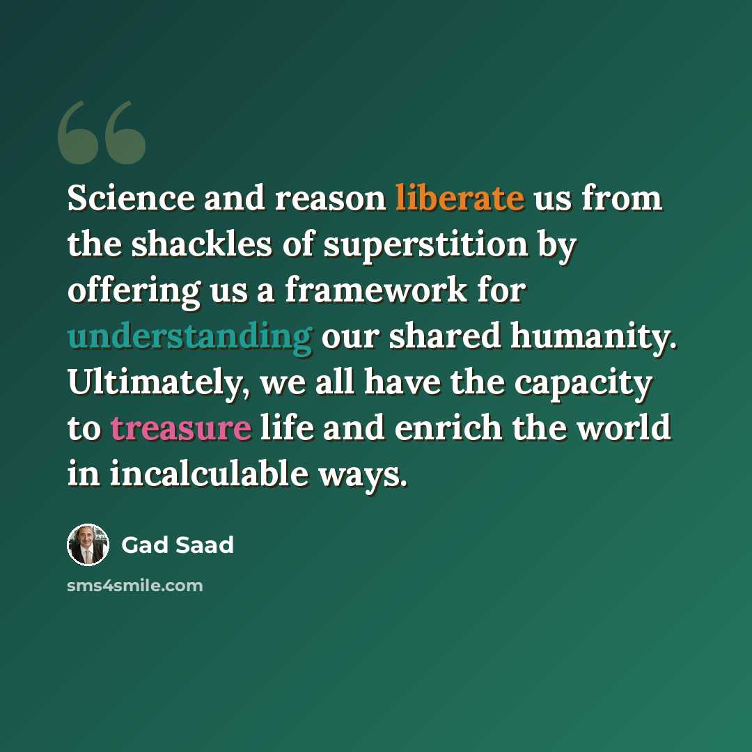 “Science and reason liberate us from the shackles of superstition by offering us a framework for understanding our shared humanity. Ultimately, we all have the capacity to treasure life and enrich the world in incalculable ways.” quote by Gad Saad