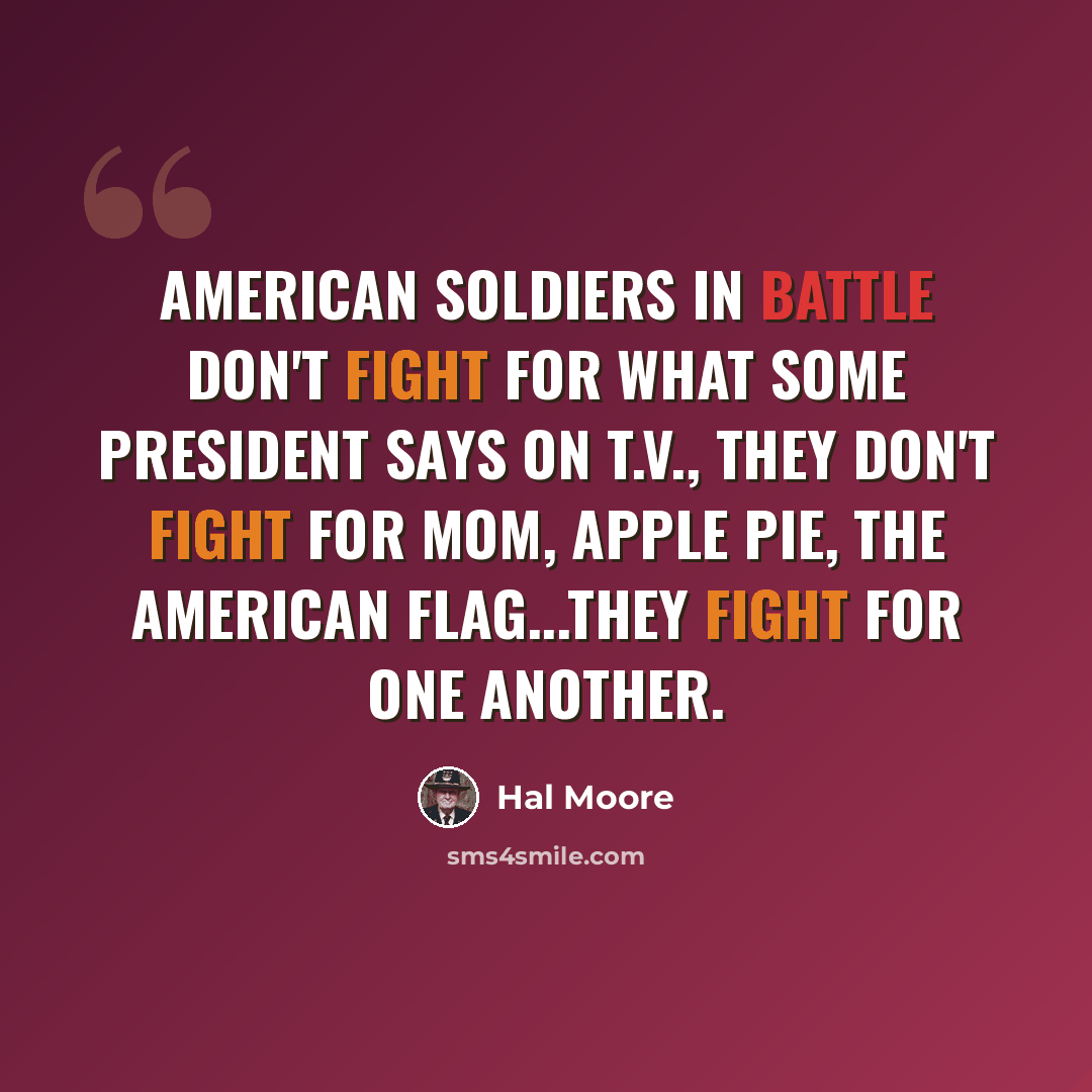 “American soldiers in battle don't fight for what some president says on T.V., they don't fight for mom, apple pie, the American flag...they fight for one another.” quote by Hal Moore