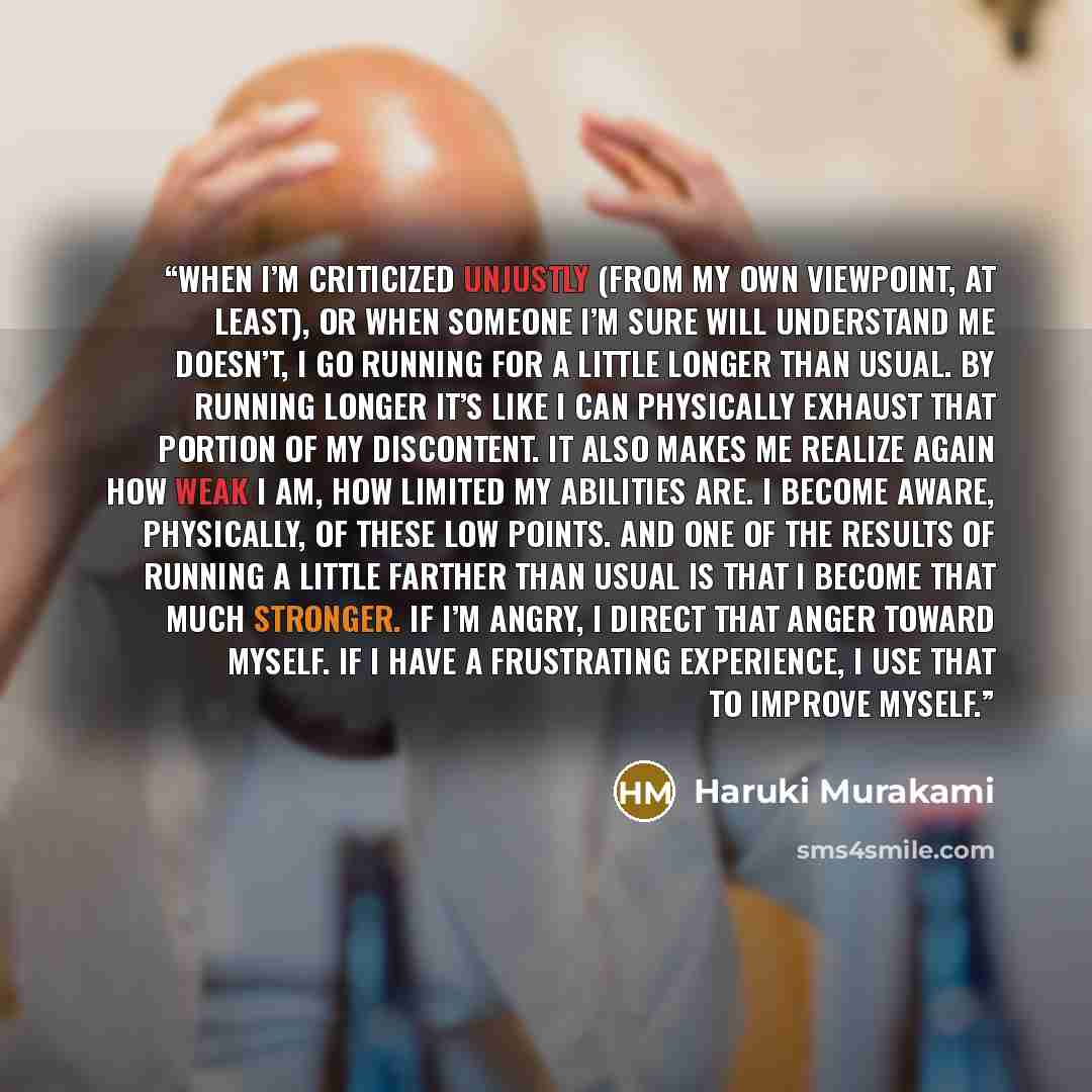 “When I’m criticized unjustly (from my own viewpoint, at least), or when someone I’m sure will understand me doesn’t, I go running for a little longer than usual. By running longer it’s like I can physically exhaust that portion of my discontent. It also makes me realize again how weak I am, how…” quote by Haruki Murakami