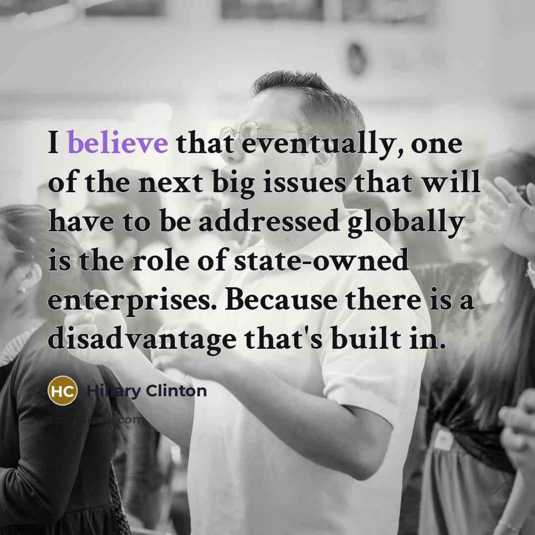 “I believe that eventually, one of the next big issues that will have to be addressed globally is the role of state-owned enterprises. Because there is a disadvantage that's built in.” quote by Hillary Clinton