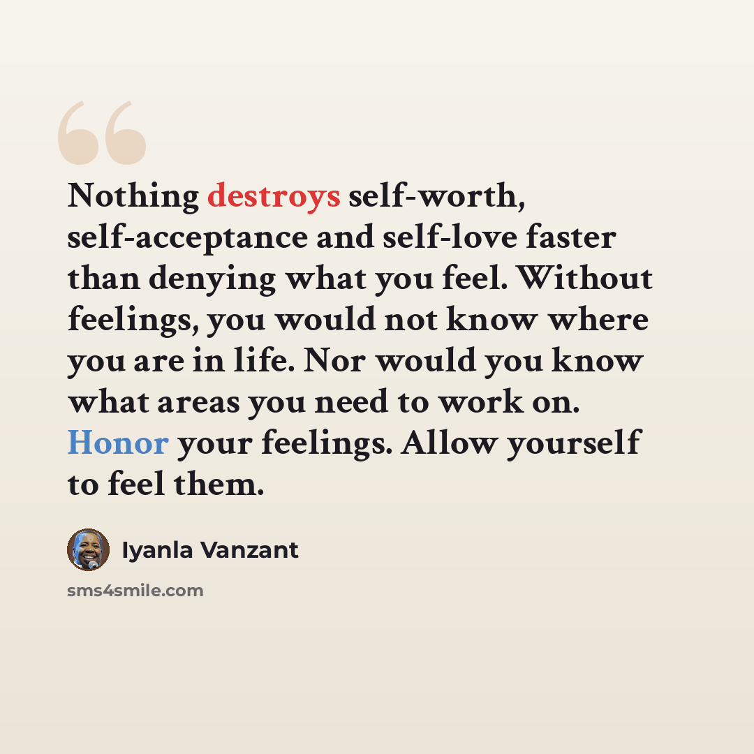 “Nothing destroys self-worth, self-acceptance and self-love faster than denying what you feel. Without feelings, you would not know where you are in life. Nor would you know what areas you need to work on. Honor your feelings. Allow yourself to feel them.” quote by Iyanla Vanzant