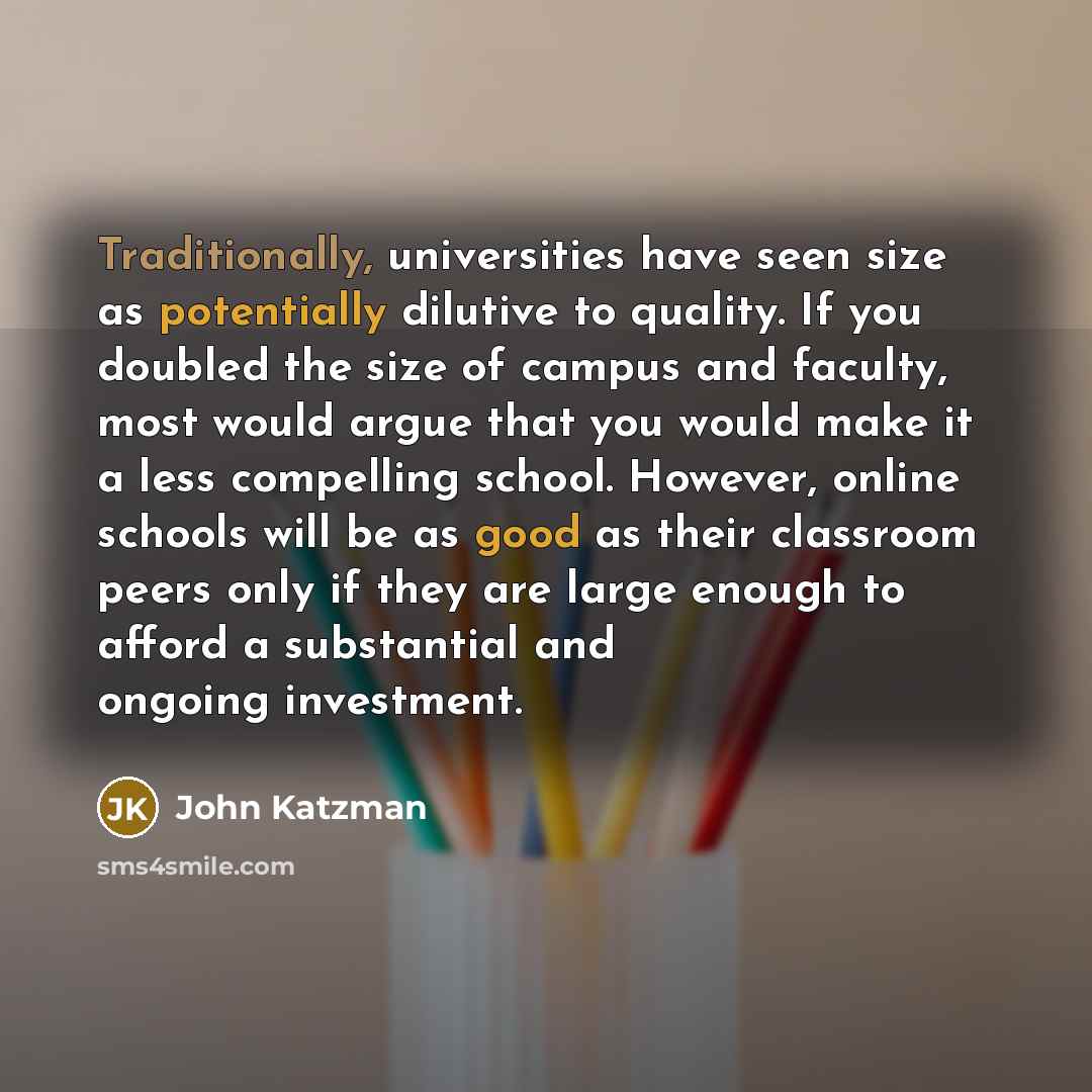 “Traditionally, universities have seen size as potentially dilutive to quality. If you doubled the size of campus and faculty, most would argue that you would make it a less compelling school. However, online schools will be as good as their classroom peers only if they are large enough to afford a…” quote by John Katzman
