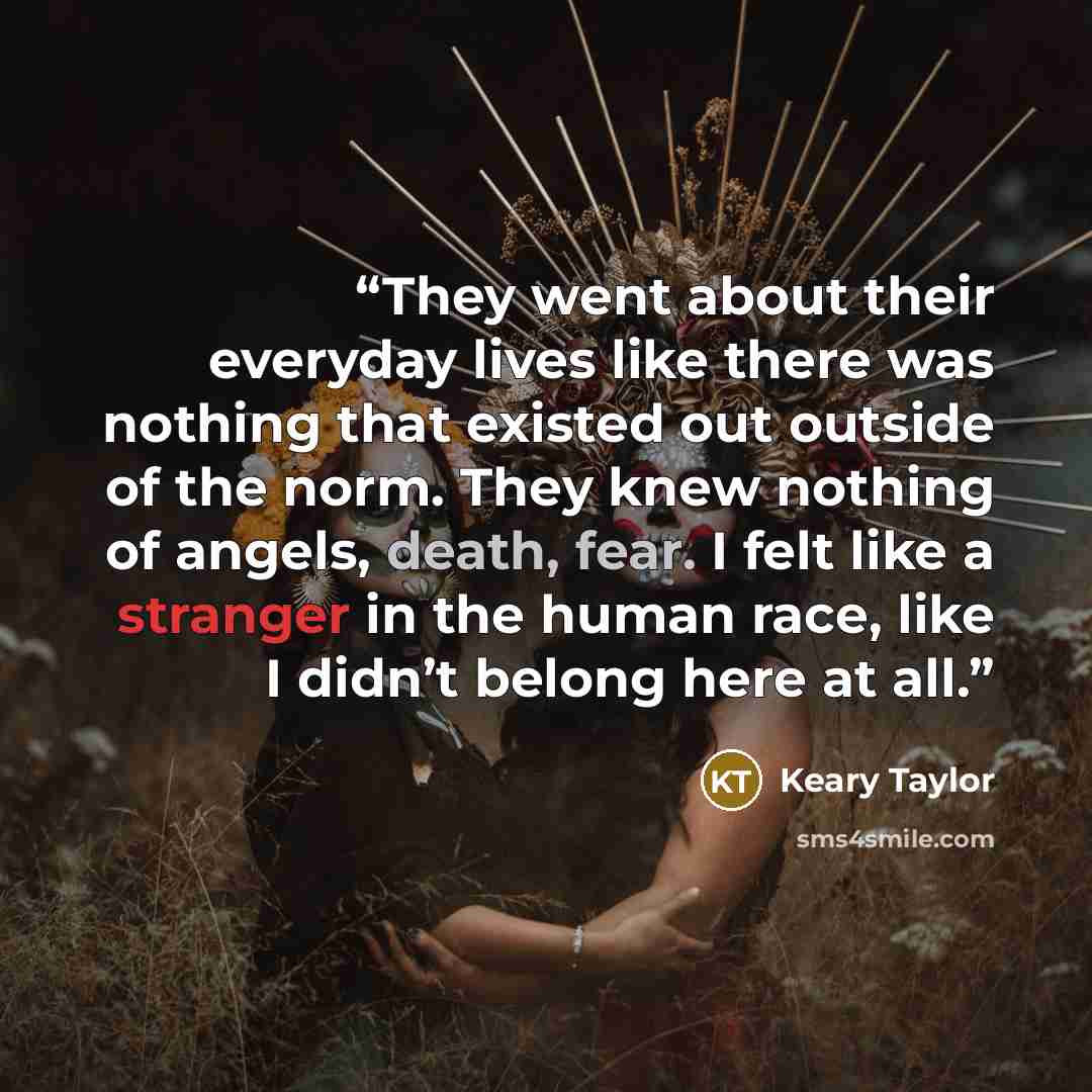 “They went about their everyday lives like there was nothing that existed out outside of the norm. They knew nothing of angels, death, fear. I felt like a stranger in the human race, like I didn’t belong here at all.” quote by Keary Taylor