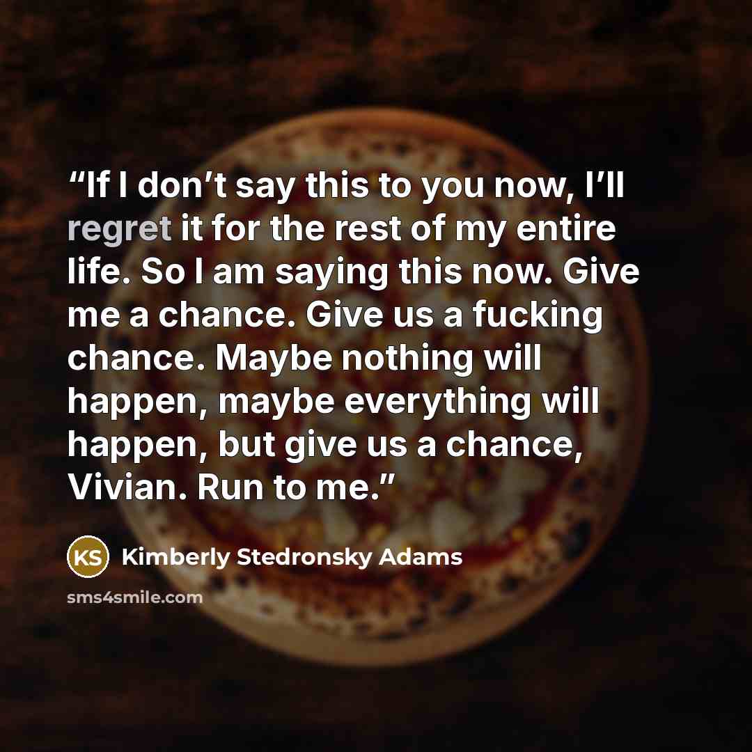 “If I don’t say this to you now, I’ll regret it for the rest of my entire life. So I am saying this now. Give me a chance. Give us a fucking chance. Maybe nothing will happen, maybe everything will happen, but give us a chance, Vivian. Run to me.” quote by Kimberly Stedronsky Adams