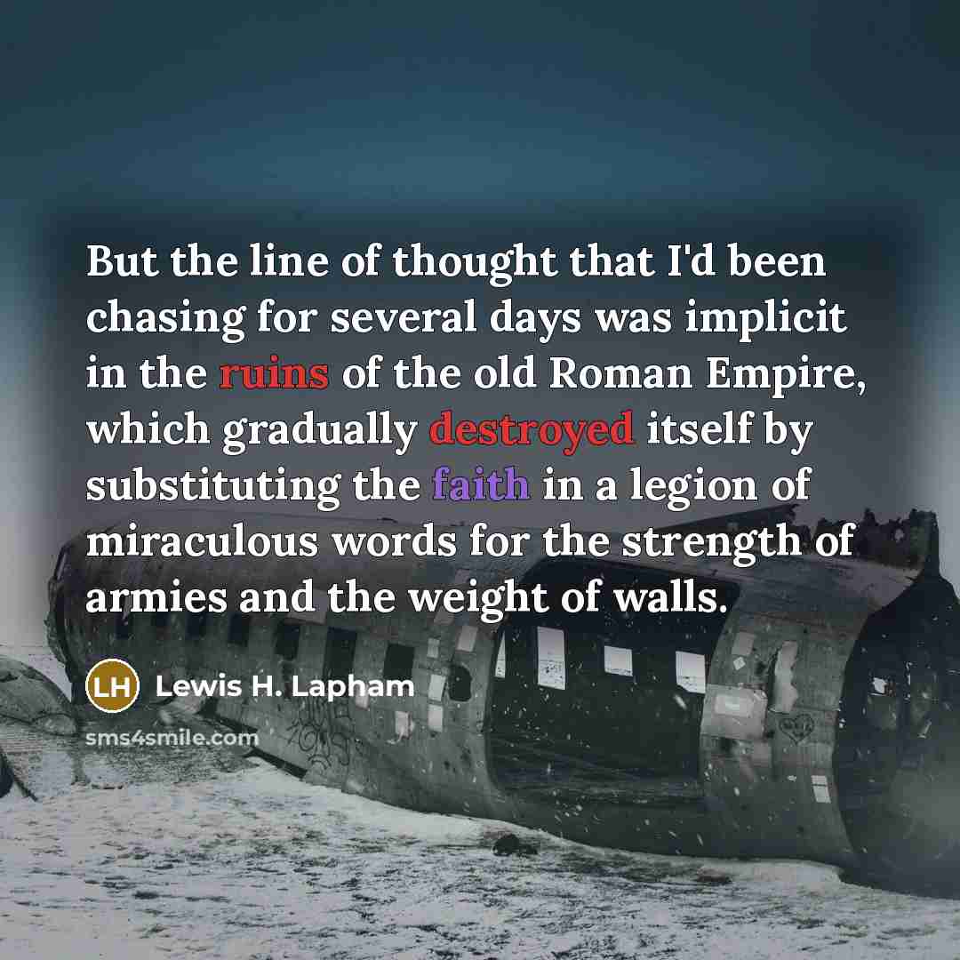 “But the line of thought that I'd been chasing for several days was implicit in the ruins of the old Roman Empire, which gradually destroyed itself by substituting the faith in a legion of miraculous words for the strength of armies and the weight of walls.” quote by Lewis H. Lapham