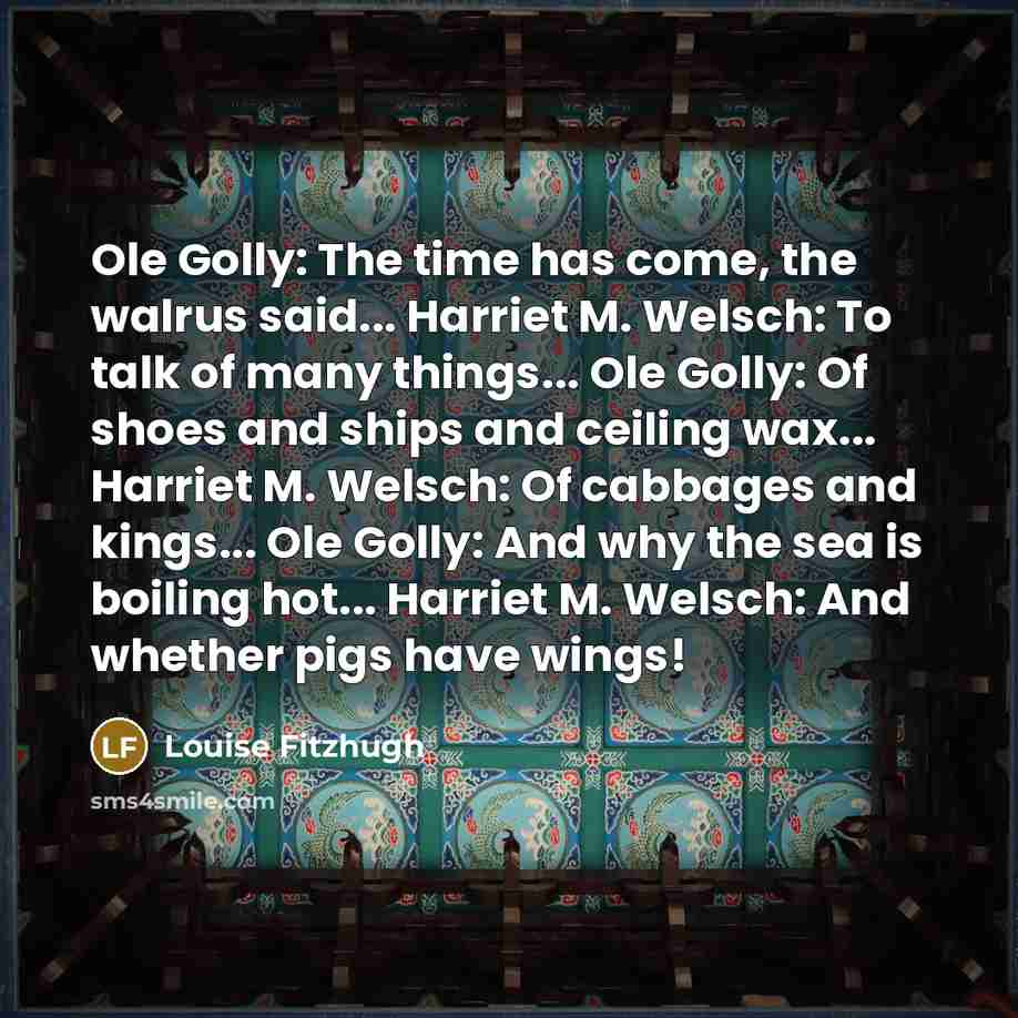 “Ole Golly: The time has come, the walrus said... Harriet M. Welsch: To talk of many things... Ole Golly: Of shoes and ships and ceiling wax... Harriet M. Welsch: Of cabbages and kings... Ole Golly: And why the sea is boiling hot... Harriet M. Welsch: And whether pigs have wings!” quote by Louise Fitzhugh