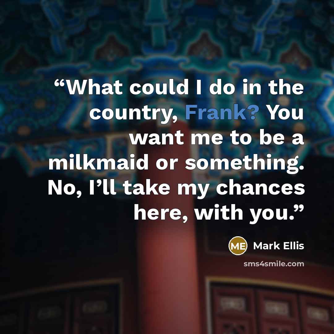 “What could I do in the country, Frank? You want me to be a milkmaid or something. No, I’ll take my chances here, with you.” quote by Mark Ellis