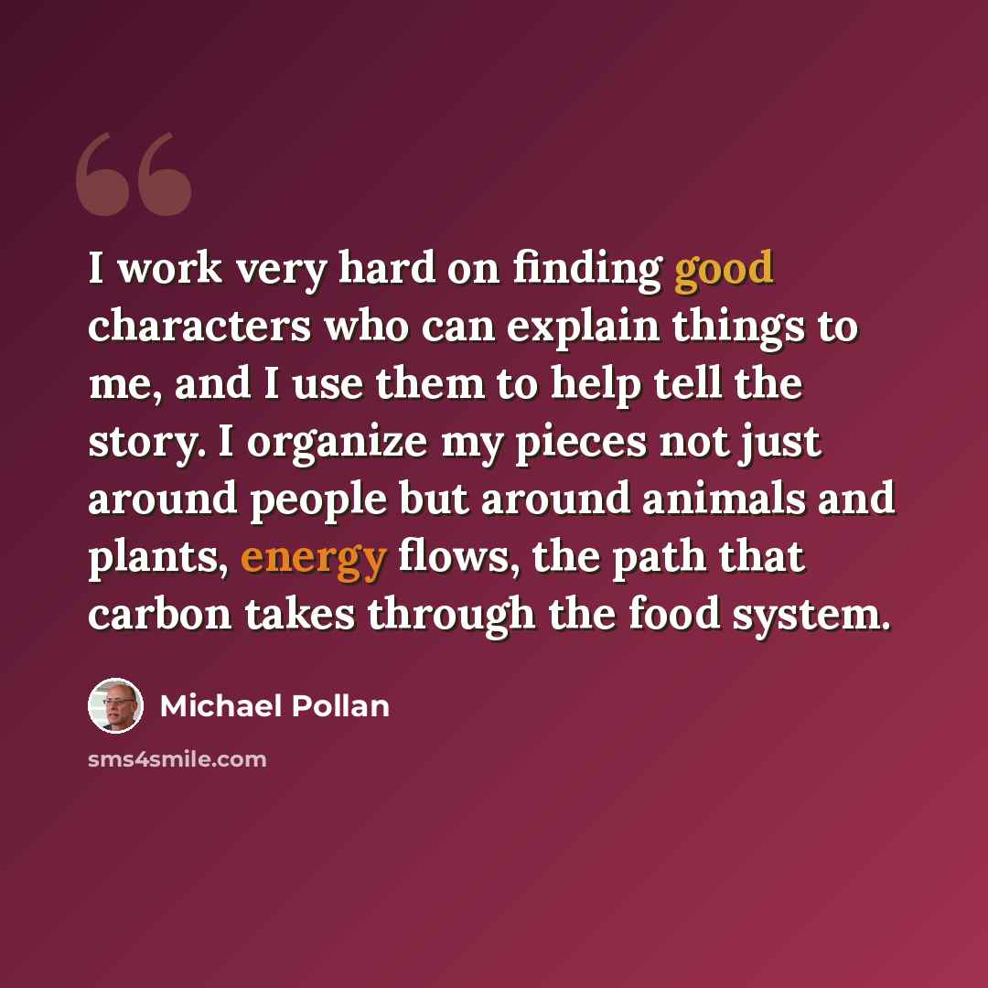“I work very hard on finding good characters who can explain things to me, and I use them to help tell the story. I organize my pieces not just around people but around animals and plants, energy flows, the path that carbon takes through the food system.” quote by Michael Pollan
