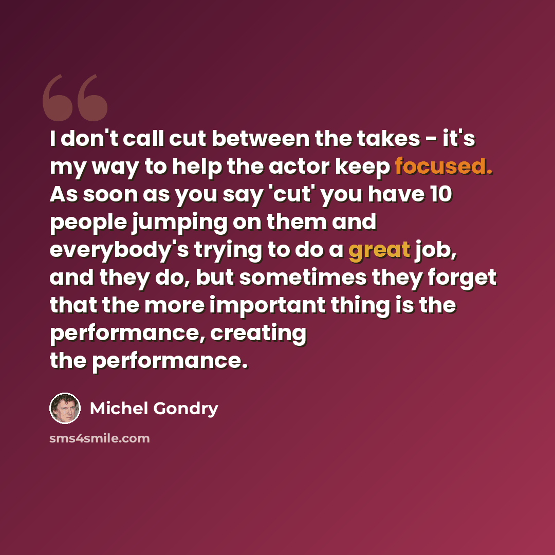 “I don't call cut between the takes - it's my way to help the actor keep focused. As soon as you say 'cut' you have 10 people jumping on them and everybody's trying to do a great job, and they do, but sometimes they forget that the more important thing is the performance, creating the performance.” quote by Michel Gondry