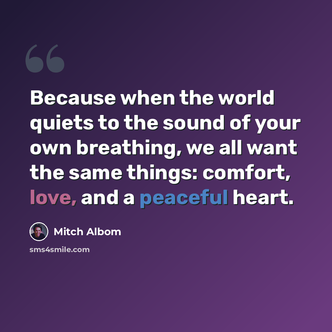 “Because when the world quiets to the sound of your own breathing, we all want the same things: comfort, love, and a peaceful heart.” quote by Mitch Albom