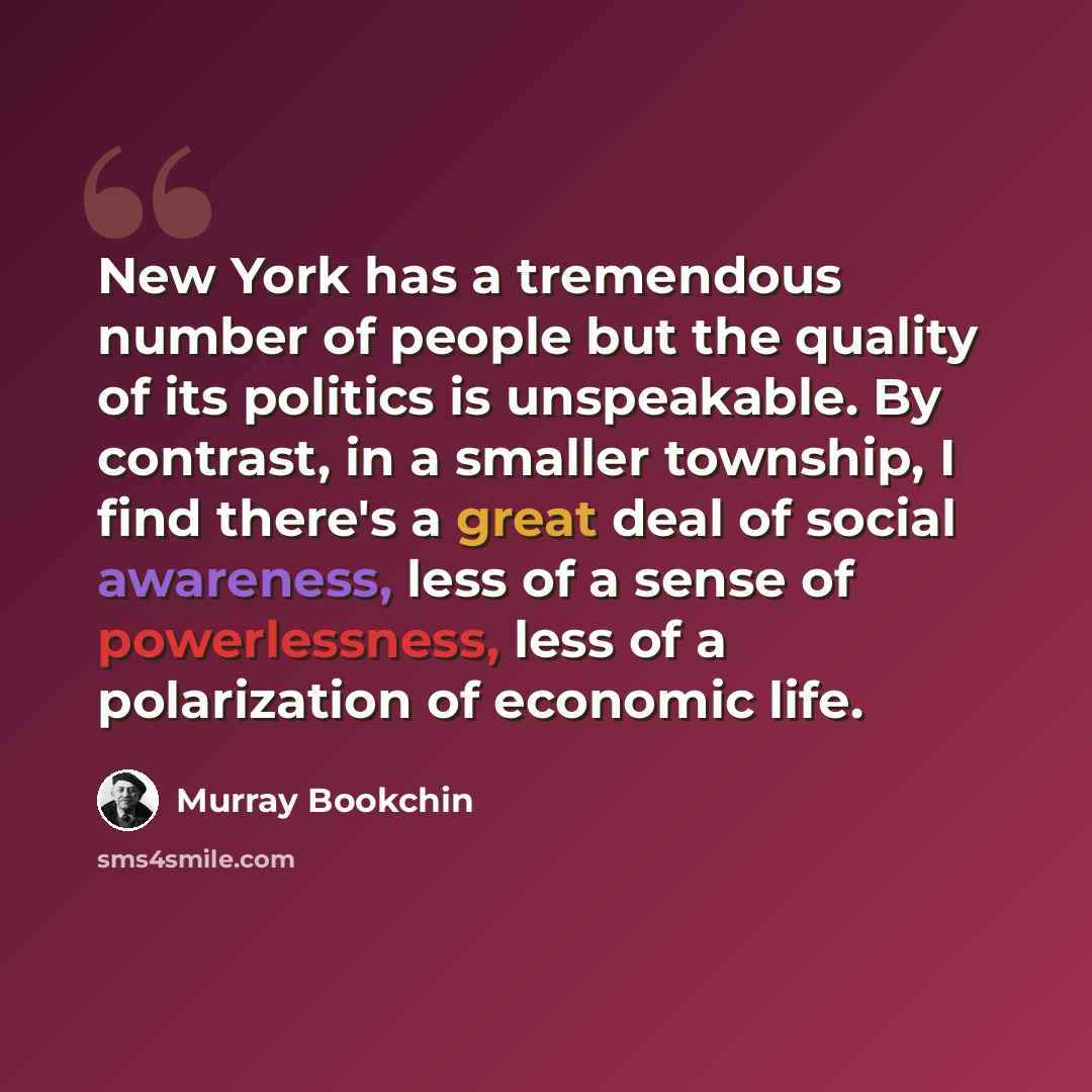 “New York has a tremendous number of people but the quality of its politics is unspeakable. By contrast, in a smaller township, I find there's a great deal of social awareness, less of a sense of powerlessness, less of a polarization of economic life.” quote by Murray Bookchin