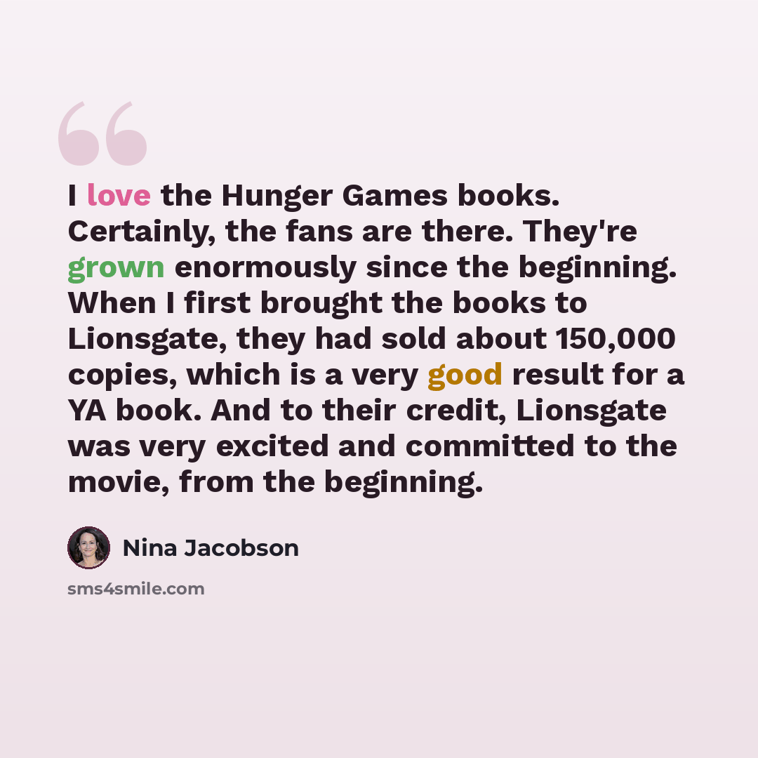 “I love the Hunger Games books. Certainly, the fans are there. They're grown enormously since the beginning. When I first brought the books to Lionsgate, they had sold about 150,000 copies, which is a very good result for a YA book. And to their credit, Lionsgate was very excited and committed to…” quote by Nina Jacobson