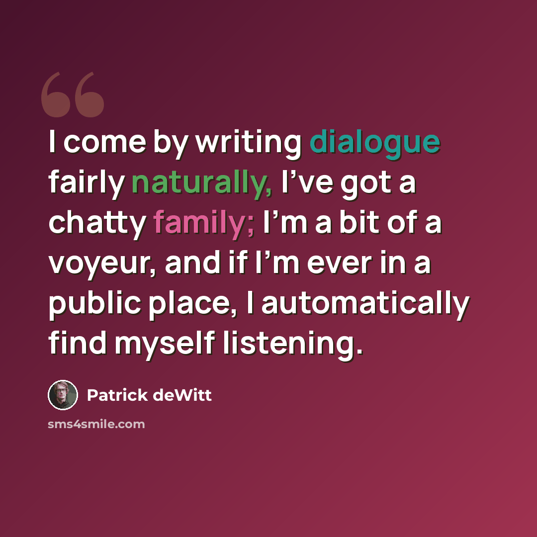 “I come by writing dialogue fairly naturally, I've got a chatty family; I'm a bit of a voyeur, and if I'm ever in a public place, I automatically find myself listening.” quote by Patrick deWitt