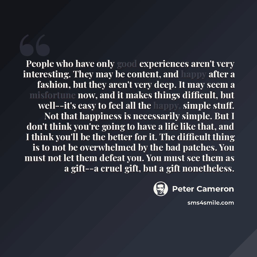 “People who have only good experiences aren't very interesting. They may be content, and happy after a fashion, but they aren't very deep. It may seem a misfortune now, and it makes things difficult, but well--it's easy to feel all the happy, simple stuff. Not that happiness is necessarily simple…” quote by Peter Cameron