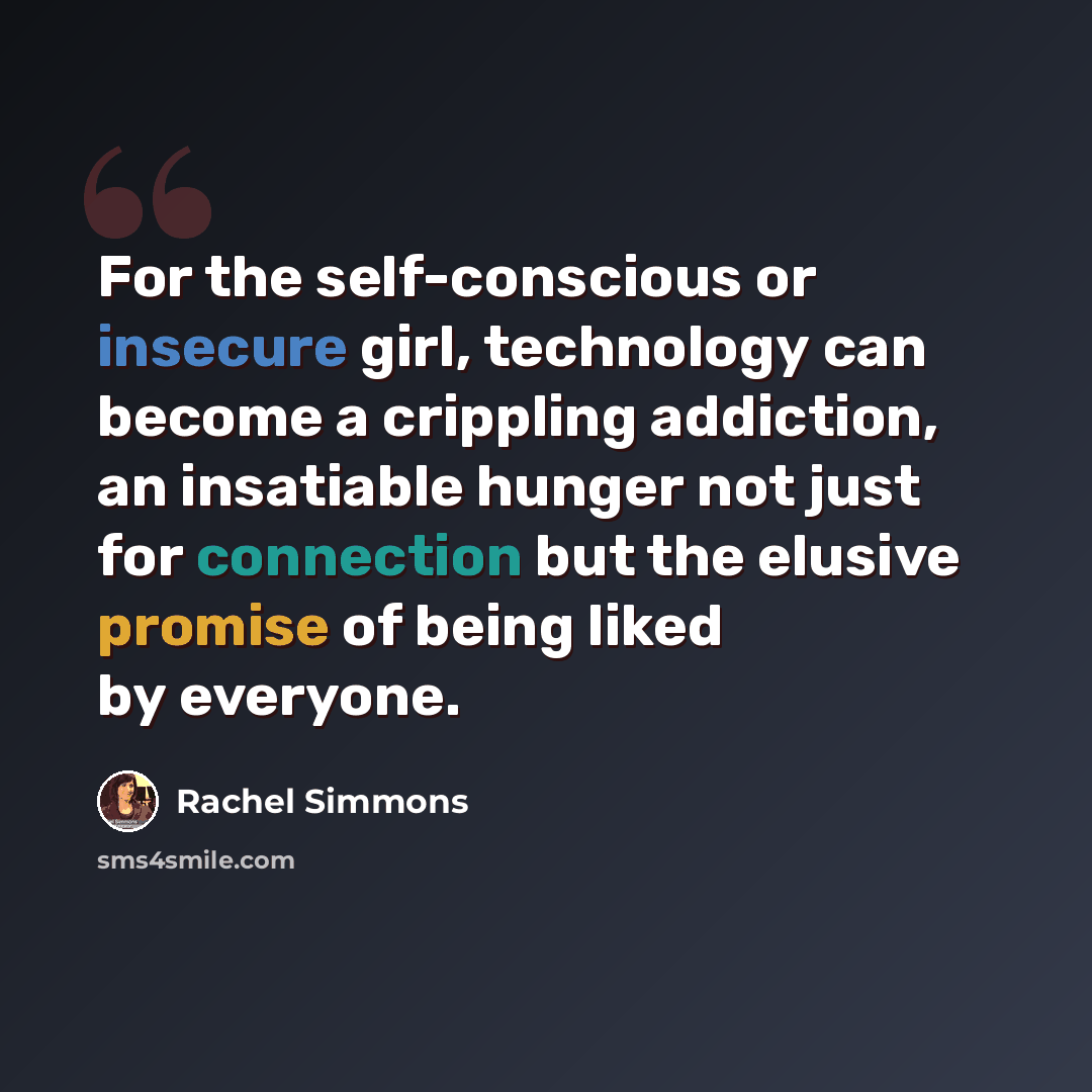 “For the self-conscious or insecure girl, technology can become a crippling addiction, an insatiable hunger not just for connection but the elusive promise of being liked by everyone.” quote by Rachel Simmons