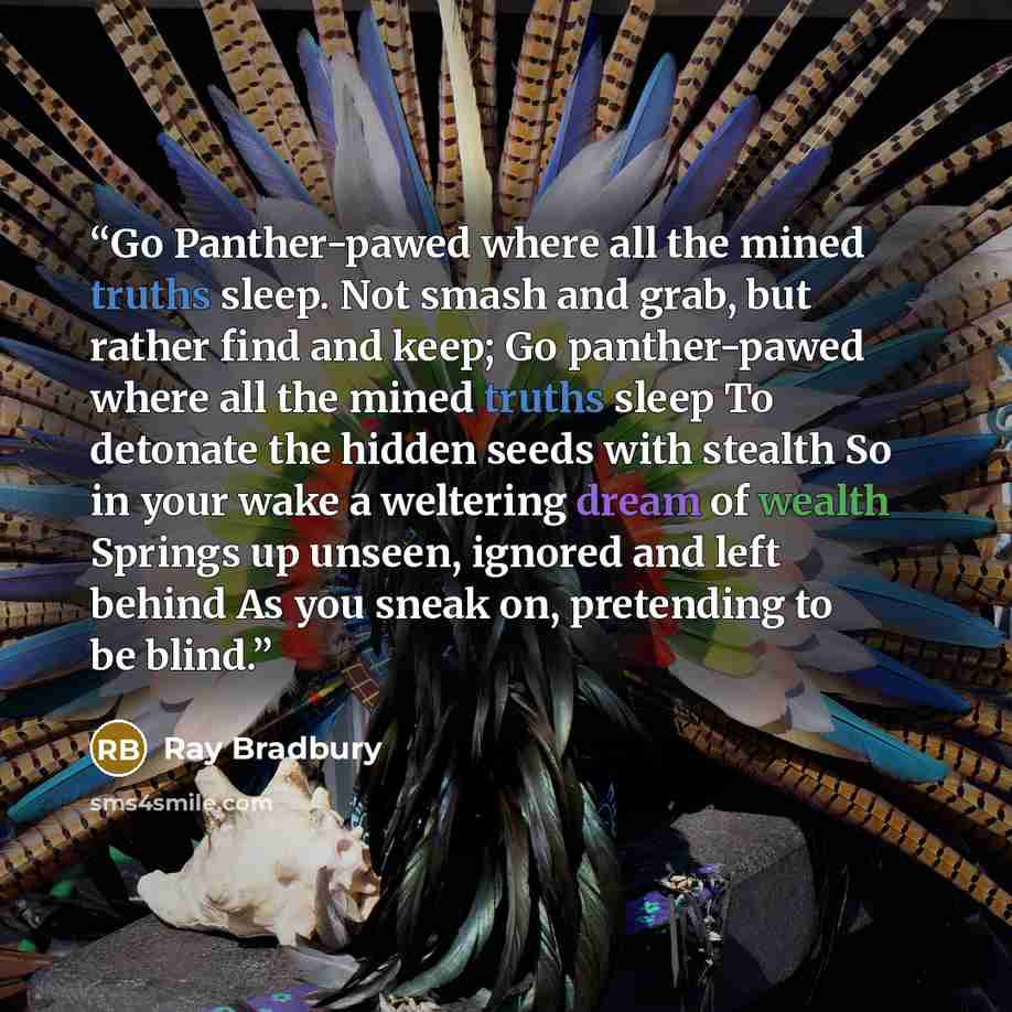 “Go Panther-pawed where all the mined truths sleep. Not smash and grab, but rather find and keep; Go panther-pawed where all the mined truths sleep To detonate the hidden seeds with stealth So in your wake a weltering dream of wealth Springs up unseen, ignored and left behind As you sneak on…” quote by Ray Bradbury