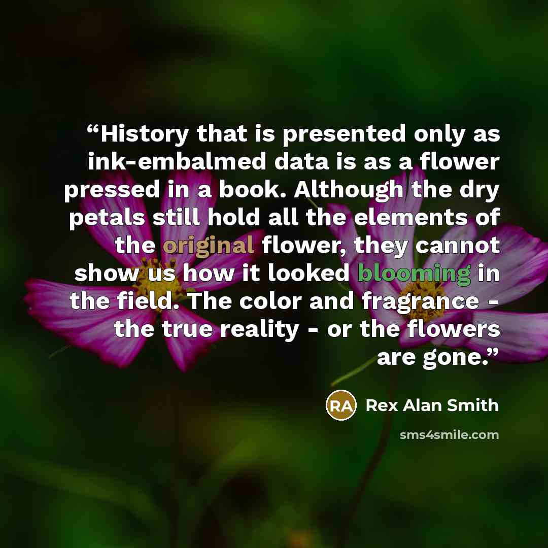 “History that is presented only as ink-embalmed data is as a flower pressed in a book. Although the dry petals still hold all the elements of the original flower, they cannot show us how it looked blooming in the field. The color and fragrance - the true reality - or the flowers are gone.” quote by Rex Alan Smith
