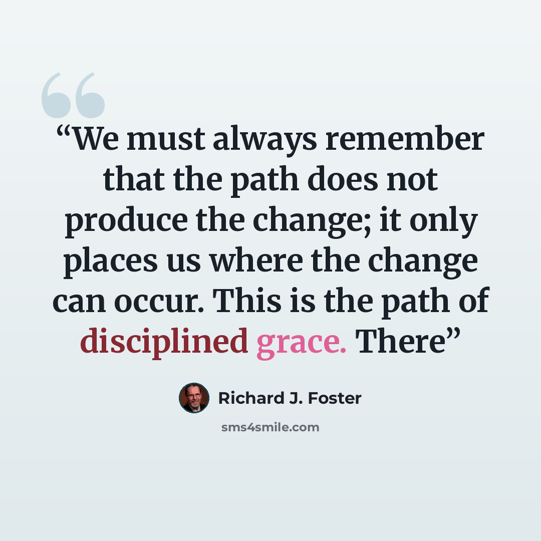 “We must always remember that the path does not produce the change; it only places us where the change can occur. This is the path of disciplined grace. There” quote by Richard J. Foster