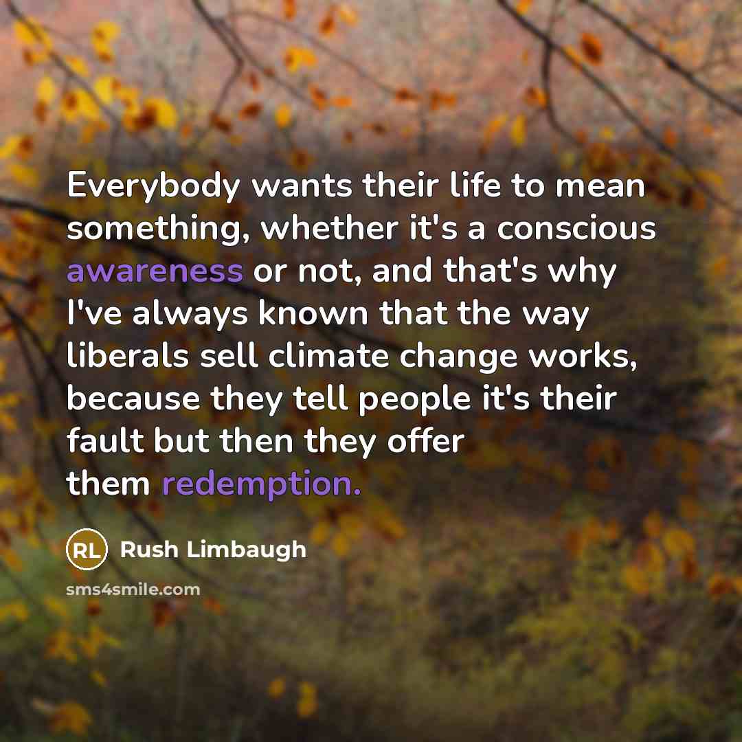 “Everybody wants their life to mean something, whether it's a conscious awareness or not, and that's why I've always known that the way liberals sell climate change works, because they tell people it's their fault but then they offer them redemption.” quote by Rush Limbaugh