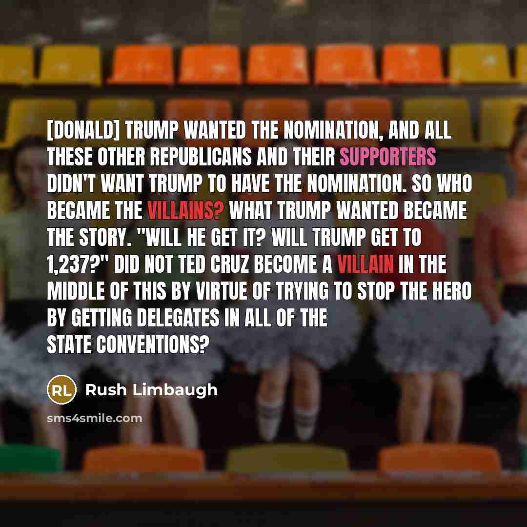“[Donald] Trump wanted the nomination, and all these other Republicans and their supporters didn't want Trump to have the nomination. So who became the villains? What Trump wanted became the story. "Will he get it? Will Trump get to 1,237?" Did not Ted Cruz become a villain in the middle of this by…” quote by Rush Limbaugh