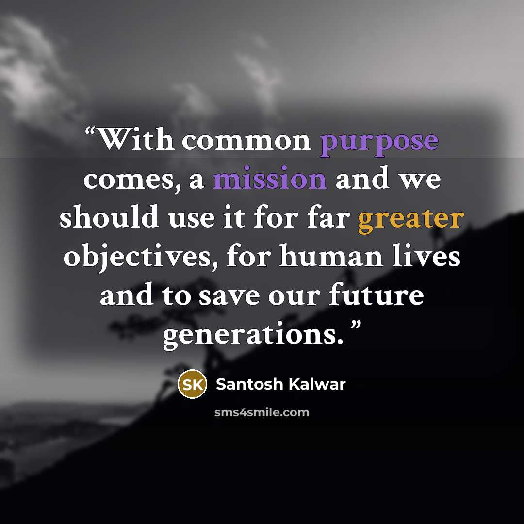 “With common purpose comes, a mission and we should use it for far greater objectives, for human lives and to save our future generations.” quote by Santosh Kalwar