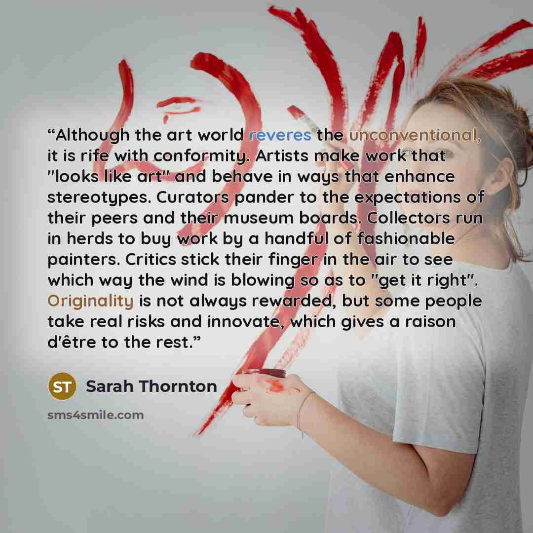 “Although the art world reveres the unconventional, it is rife with conformity. Artists make work that "looks like art" and behave in ways that enhance stereotypes. Curators pander to the expectations of their peers and their museum boards. Collectors run in herds to buy work by a handful of…” quote by Sarah Thornton