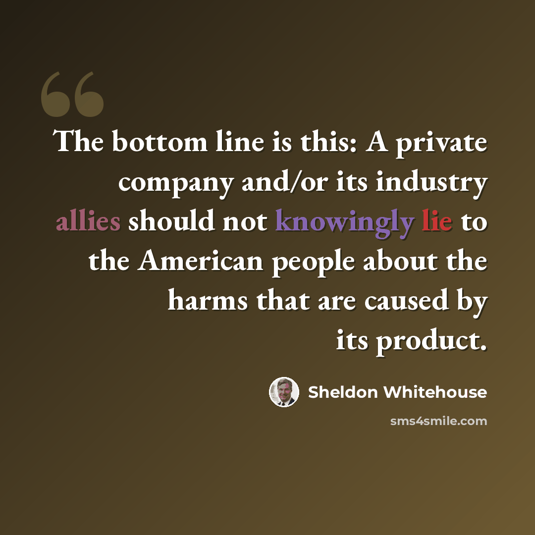 “The bottom line is this: A private company and/or its industry allies should not knowingly lie to the American people about the harms that are caused by its product.” quote by Sheldon Whitehouse
