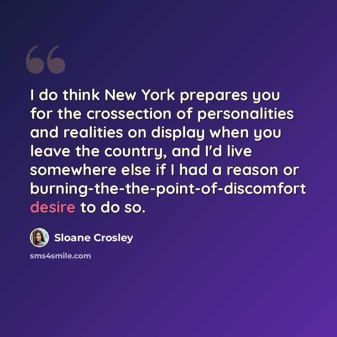 “I do think New York prepares you for the crossection of personalities and realities on display when you leave the country, and I'd live somewhere else if I had a reason or burning-the-the-point-of-discomfort desire to do so.” quote by Sloane Crosley