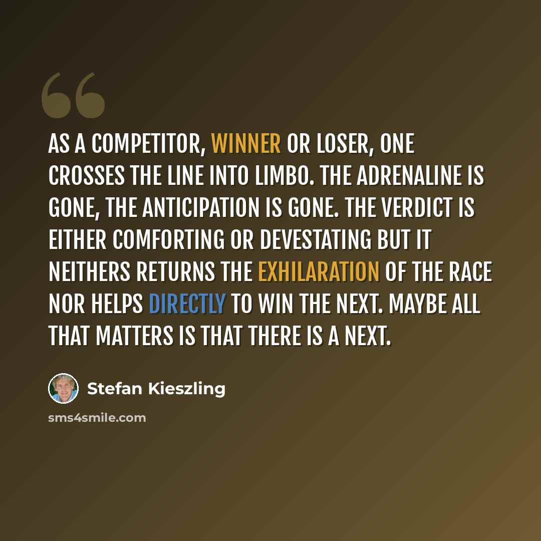 “As a competitor, winner or loser, one crosses the line into limbo. The adrenaline is gone, the anticipation is gone. The verdict is either comforting or devestating but it neithers returns the exhilaration of the race nor helps directly to win the next. Maybe all that matters is that there is a…” quote by Stefan Kieszling