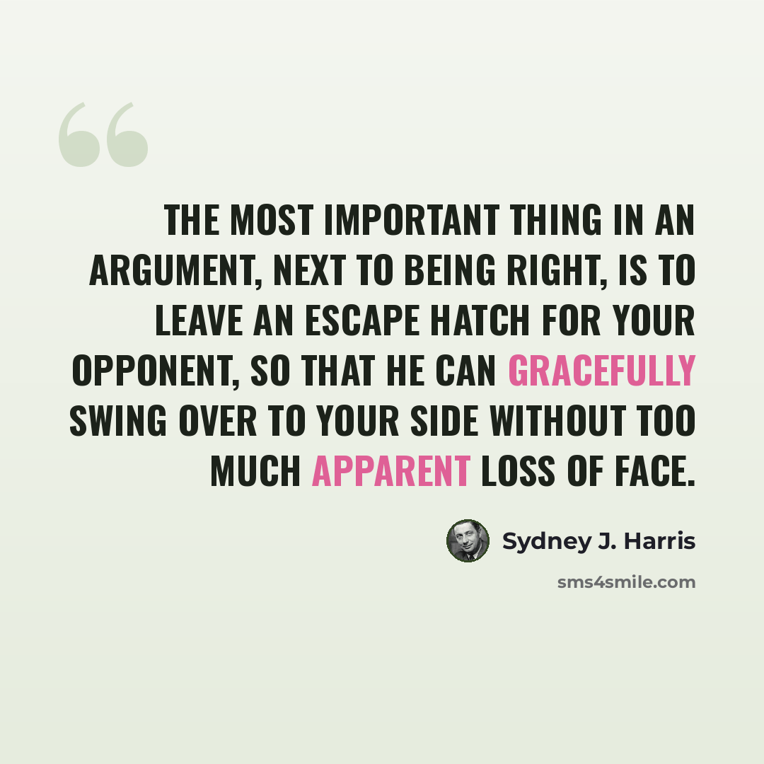 “The most important thing in an argument, next to being right, is to leave an escape hatch for your opponent, so that he can gracefully swing over to your side without too much apparent loss of face.” quote by Sydney J. Harris