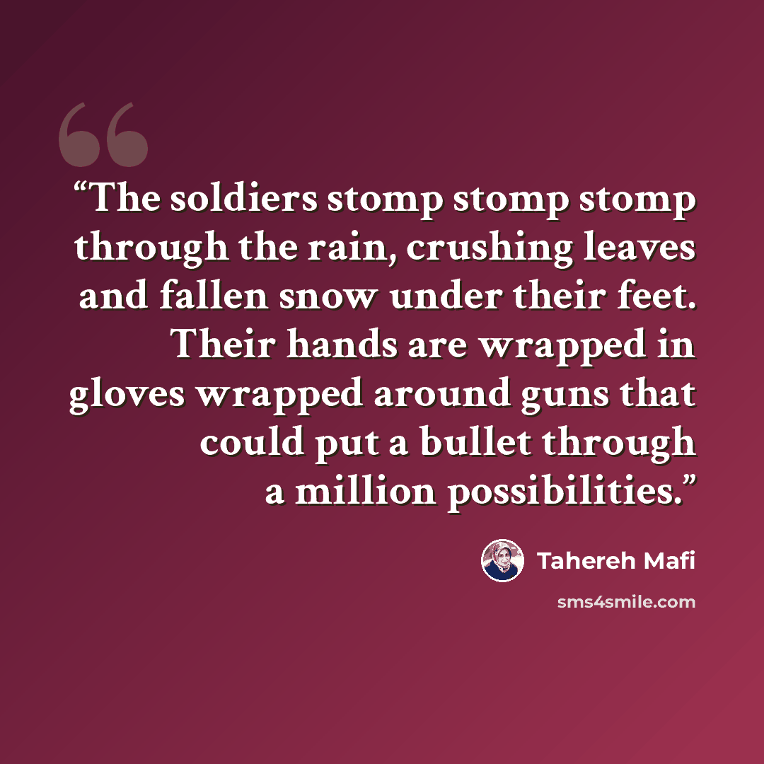 “The soldiers stomp stomp stomp through the rain, crushing leaves and fallen snow under their feet. Their hands are wrapped in gloves wrapped around guns that could put a bullet through a million possibilities.” quote by Tahereh Mafi