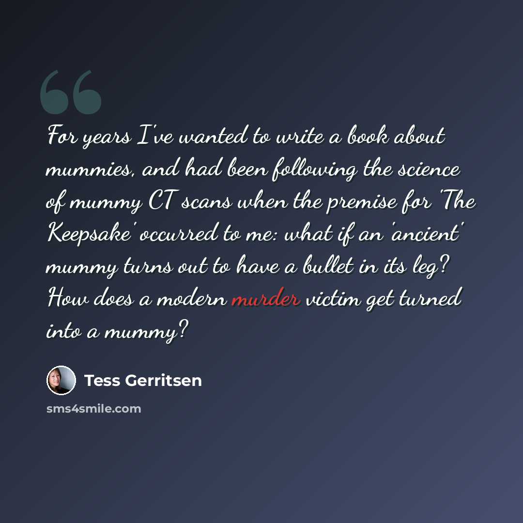 “For years I've wanted to write a book about mummies, and had been following the science of mummy CT scans when the premise for 'The Keepsake' occurred to me: what if an 'ancient' mummy turns out to have a bullet in its leg? How does a modern murder victim get turned into a mummy?” quote by Tess Gerritsen