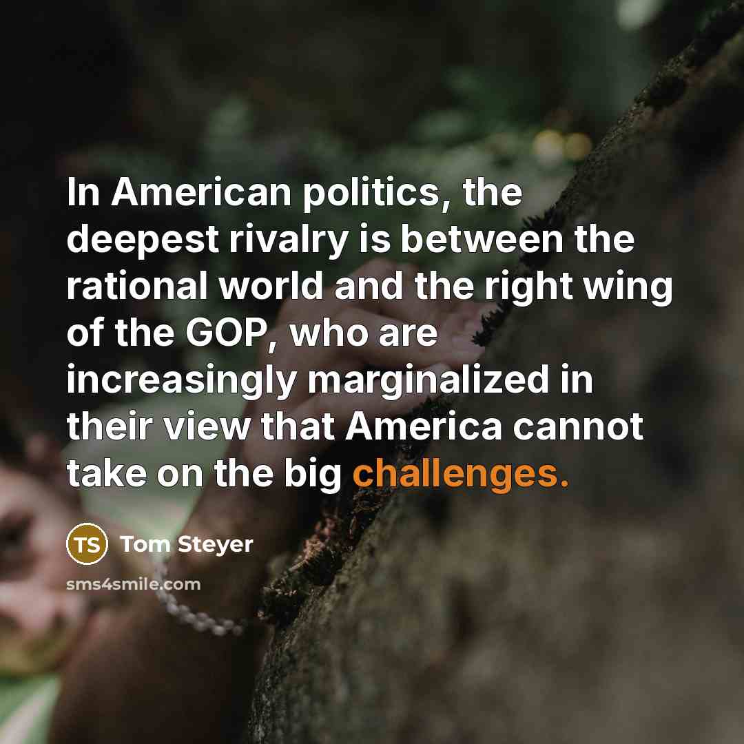 “In American politics, the deepest rivalry is between the rational world and the right wing of the GOP, who are increasingly marginalized in their view that America cannot take on the big challenges.” quote by Tom Steyer