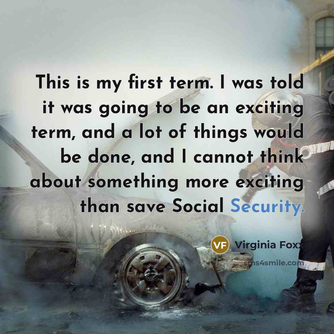 “This is my first term. I was told it was going to be an exciting term, and a lot of things would be done, and I cannot think about something more exciting than save Social Security.” quote by Virginia Foxx
