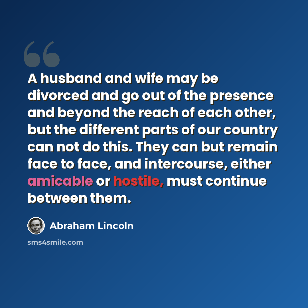 “A husband and wife may be divorced and go out of the presence and beyond the reach of each other, but the different parts of our country can not do this. They can but remain face to face, and intercourse, either amicable or hostile, must continue between them.” quote by Abraham Lincoln