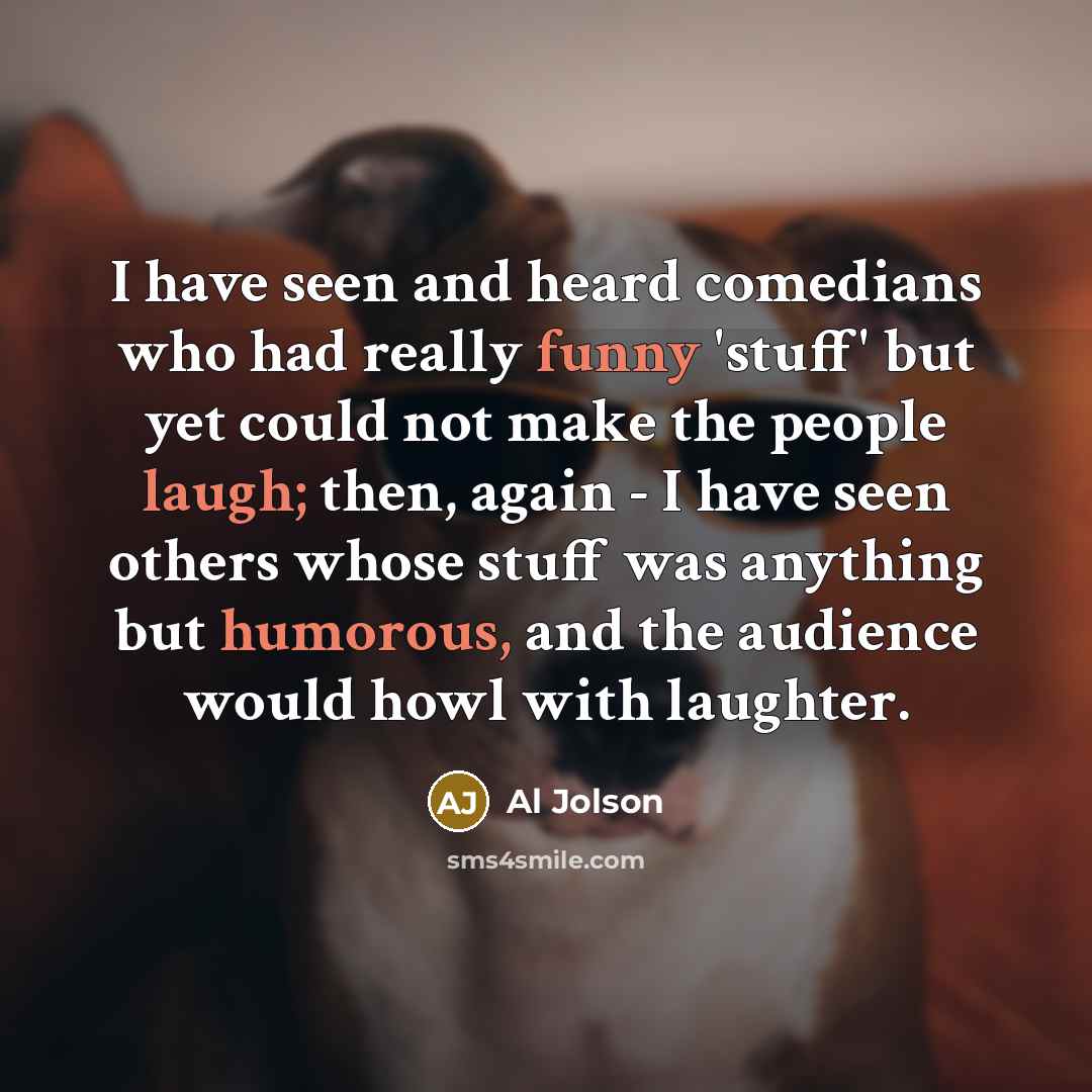 “I have seen and heard comedians who had really funny 'stuff' but yet could not make the people laugh; then, again - I have seen others whose stuff was anything but humorous, and the audience would howl with laughter.” quote by Al Jolson