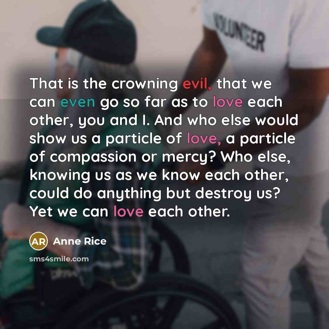 “That is the crowning evil, that we can even go so far as to love each other, you and I. And who else would show us a particle of love, a particle of compassion or mercy? Who else, knowing us as we know each other, could do anything but destroy us? Yet we can love each other.” quote by Anne Rice