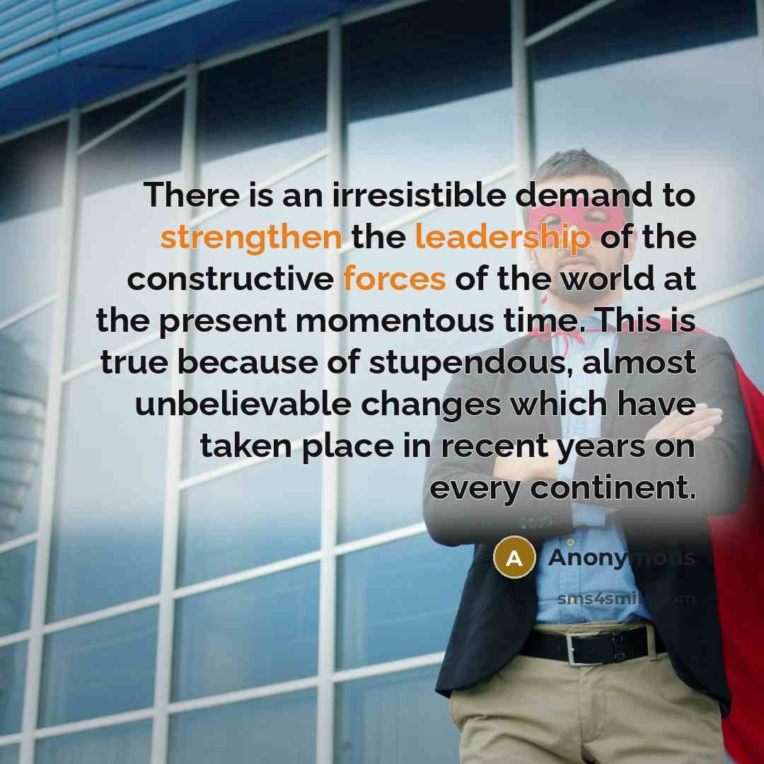 “There is an irresistible demand to strengthen the leadership of the constructive forces of the world at the present momentous time. This is true because of stupendous, almost unbelievable changes which have taken place in recent years on every continent.” quote by Anonymous