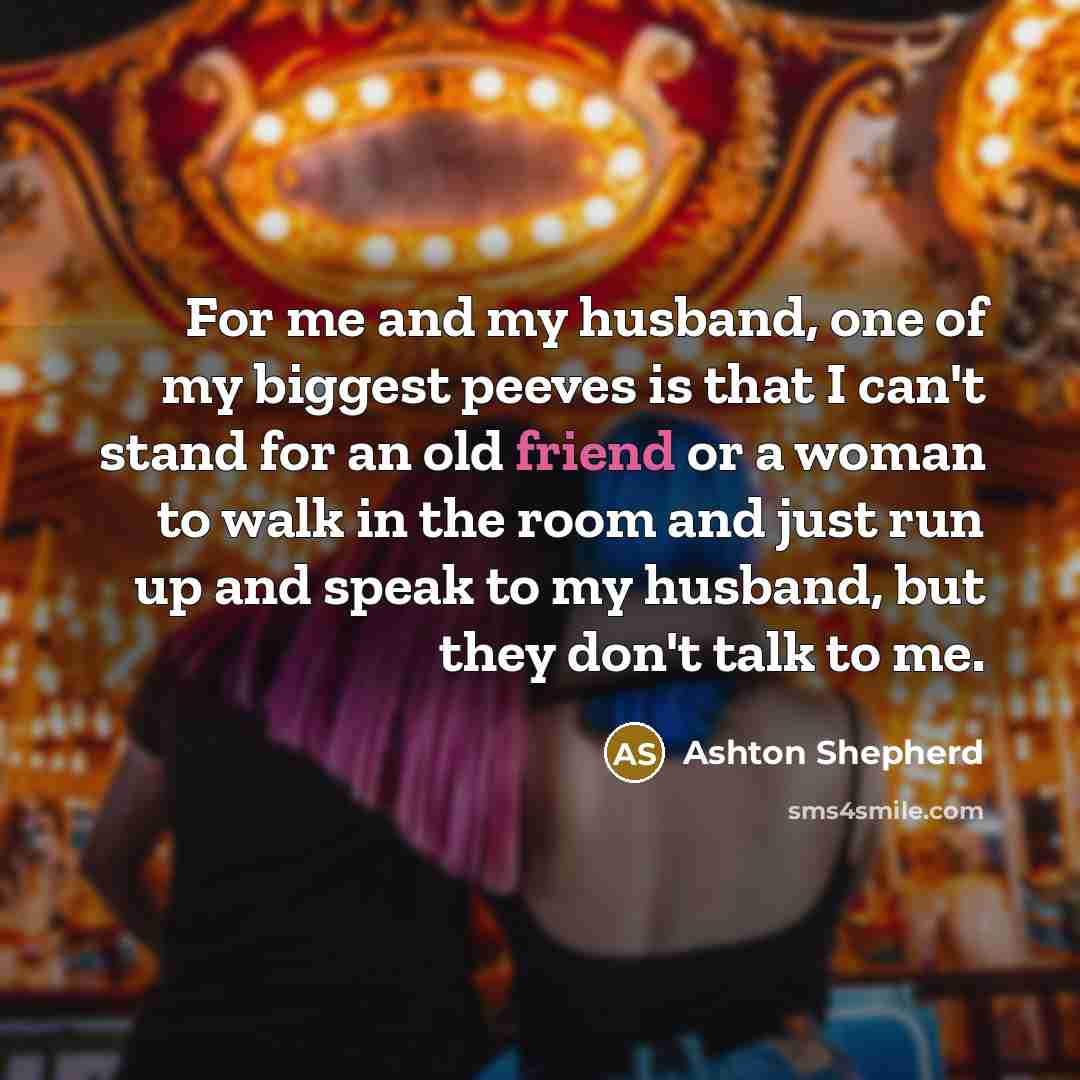 “For me and my husband, one of my biggest peeves is that I can't stand for an old friend or a woman to walk in the room and just run up and speak to my husband, but they don't talk to me.” quote by Ashton Shepherd